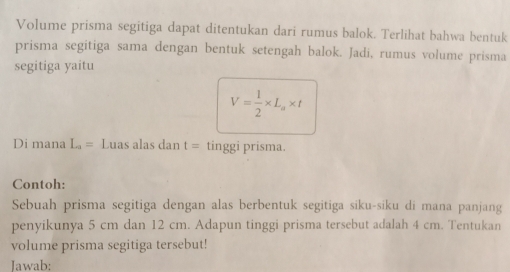 Volume prisma segitiga dapat ditentukan dari rumus balok. Terlihat bahwa bentuk 
prisma segitiga sama dengan bentuk setengah balok. Jadi, rumus volume prisma 
segitiga yaitu
V= 1/2 * L_a* t
Di mana L_a= Luas alas dan t= tinggi prisma. 
Contoh: 
Sebuah prisma segitiga dengan alas berbentuk segitiga siku-siku di mana panjang 
penyikunya 5 cm dan 12 cm. Adapun tinggi prisma tersebut adalah 4 cm. Tentukan 
volume prisma segitiga tersebut! 
Jawab: