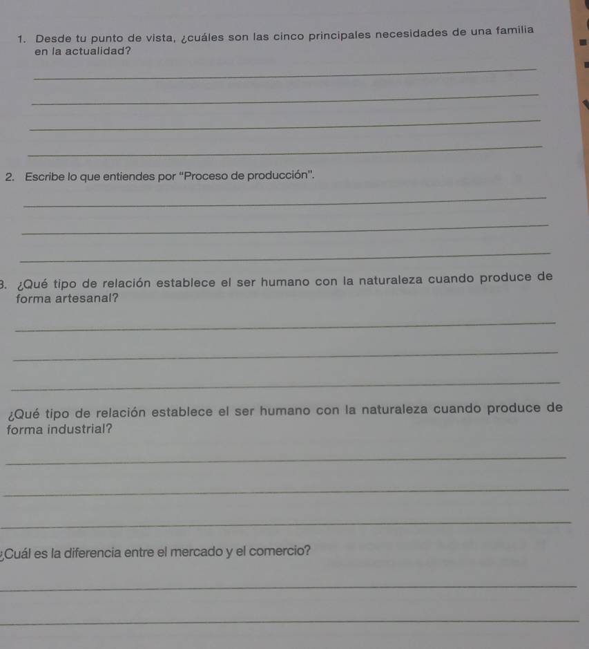 Desde tu punto de vista, ¿cuáles son las cinco principales necesidades de una familia 
en la actualidad? 
_ 
_ 
_ 
_ 
2. Escribe lo que entiendes por “Proceso de producción”. 
_ 
_ 
_ 
3. ¿Qué tipo de relación establece el ser humano con la naturaleza cuando produce de 
forma artesanal? 
_ 
_ 
_ 
¿Qué tipo de relación establece el ser humano con la naturaleza cuando produce de 
forma industrial? 
_ 
_ 
_ 
Cuál es la diferencia entre el mercado y el comercio? 
_ 
_