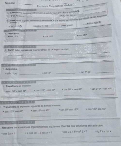 Nombre: _No._
Ejercicios Matemáticas Módulo 2
                                
       
1. Determina la razón especificada del ángulo formado por OP y el semiejo OX
· P(2,5) son α
. P(1,-4): tan α
2. Traza sobre el plano cartesiano y determina a que ángulo corresporden los valores de las sigulentes
razone
cot b=3/(-2)
cone=3/4 COs B=(-1)/5 * cosec y=6
'   or    e  t '
1. Determina
· sen120°
· cos 150° * 1ūn 300°
_
_
_
_
. A C T E  E D A D E S
_
1. Obtén todas las razones trigonométricas de un ángulo de 120°.
_
A. C. T E V 1 D A D E S
1. Determina.
· cos 7°30' _ · cot 15° _
· tan 7^230' _
A C_ 1 D A D F S
1. Transforma el producto.
. sen 30°+sen 45° · cos 120°-cos 60° cos 90°+sin 30° sen 210°-sen 45°
_
_
_
_
A C T E V I ρ A D E
1. Transforma la expresión siguiente de sumas y restas.
cos 120° sen 45° sen 15°cos 45° sen 90°sen 120° · cos 180°cos 45°
_
_
_
_
A C T I V 1 D A D E S
. Resuelve las ecuaciones trigonométricas siguientes. Escribe dos soluciones en cada caso,
cos 2x=1 4cos 2x+3cos x=1 · cos 2xi +6cos^2xi =1 · lg 2x=cot x
_
_
_
_
_
_
_
_