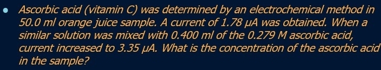 Ascorbic acid (vitamin C) was determined by an electrochemical method in
50.0 ml orange juice sample. A current of 1.78 μA was obtained. When a 
similar solution was mixed with 0.400 ml of the 0.279 M ascorbic acid, 
current increased to 3.35 μA. What is the concentration of the ascorbic acid 
in the sample?