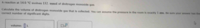 A reaction at 14.0°C evolves 132. mmol of dinitrogen monoxide gas. 
Calculate the volume of dinitrogen monoxide gas that is collected. You can assume the pressure in the room is exactly I slm. Be sure your anseer has the 
correct number of significant digits. 
volume:
□ .8°