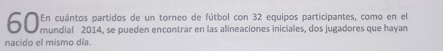 En cuántos partidos de un torneo de fútbol con 32 equipos participantes, como en el 
mundial 2014, se pueden encontrar en las alineaciones iniciales, dos jugadores que hayan 
nacido el mismo día.