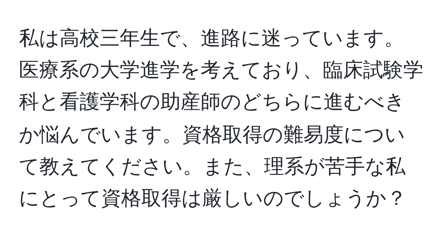 私は高校三年生で、進路に迷っています。医療系の大学進学を考えており、臨床試験学科と看護学科の助産師のどちらに進むべきか悩んでいます。資格取得の難易度について教えてください。また、理系が苦手な私にとって資格取得は厳しいのでしょうか？