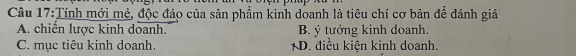 Tính mới mẻ, độc đáo của sản phẩm kinh doanh là tiêu chí cơ bản để đánh giá
A. chiến lược kinh doanh. B. ý tưởng kinh doanh.
C. mục tiêu kinh doanh. *D. điều kiện kinh doanh.