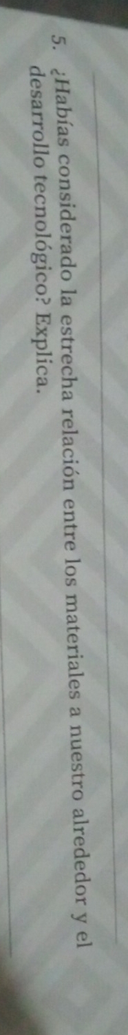 ¿Habías considerado la estrecha relación entre los materiales a nuestro alrededor y el 
desarrollo tecnológico? Explica.