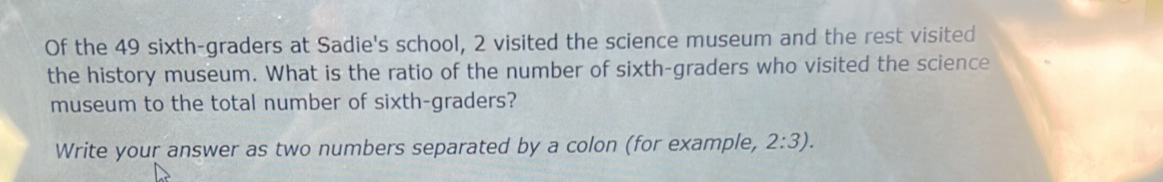 Of the 49 sixth-graders at Sadie's school, 2 visited the science museum and the rest visited 
the history museum. What is the ratio of the number of sixth-graders who visited the science 
museum to the total number of sixth-graders? 
Write your answer as two numbers separated by a colon (for example, 2:3).