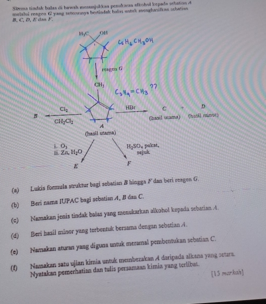 Skema tindak balas di hawah menunjukkan penukaran alkohol kepada sebatian 4
melalui reagen G yang seterusnya bertindak balas untuk menghasilkan scbatian
8, C, D, E dan F.
(a) Lukis formula struktur bagi sebatian B hingga F dan beri reagen G.
(b) Beri nama IUPAC bagi sebatian A, B dan C.
(c) Namakan jenis tindak balas yang menukarkan alkohol kepada sebatian .4.
(d) Beri hasil minor yang terbentuk bersama dengan sebatian A.
(e) Namakan aturan yang diguna untuk meramal pembentukan sebatian C.
(f) Namakan satu ujian kimia untuk membezakan A daripada alkana yang setara.
Nyatakan pemerhatian dan tulis persamaan kimia yang terlibat.
[15 markah]