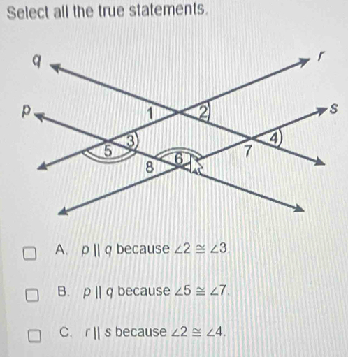 Select all the true statements.
A. pparallel q because ∠ 2≌ ∠ 3.
B. pparallel q because ∠ 5≌ ∠ 7.
C. r||s because ∠ 2≌ ∠ 4.