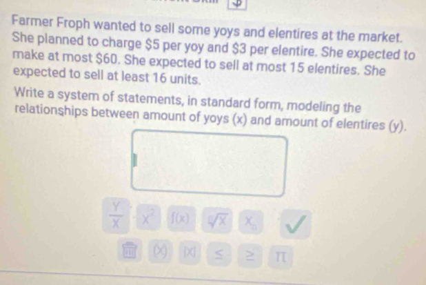 Farmer Froph wanted to sell some yoys and elentires at the market. 
She planned to charge $5 per yoy and $3 per elentire. She expected to 
make at most $60. She expected to sell at most 15 elentires. She 
expected to sell at least 16 units. 
Write a system of statements, in standard form, modeling the 
relationships between amount of yoys (x) and amount of elentires (y).
 Y/X  x^2 f(x) sqrt[n](x) X_0
in (x [x] 5 > π