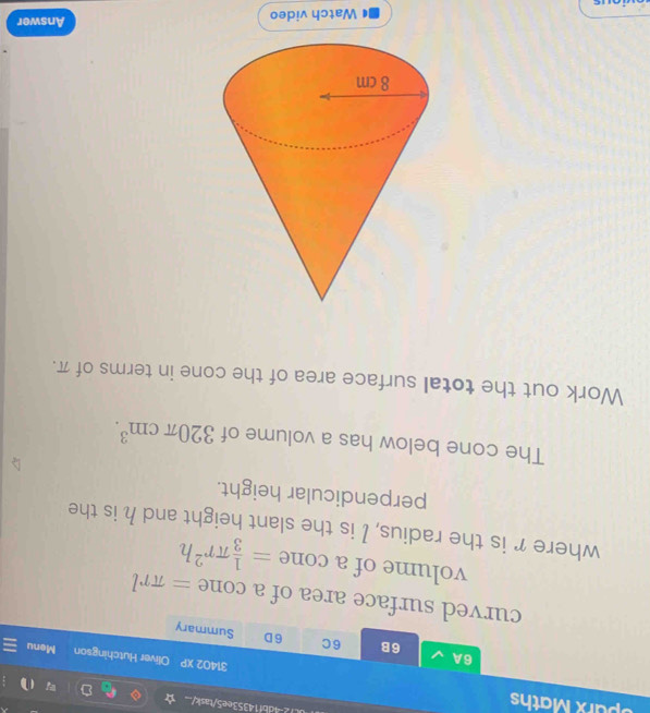 Sparx Maths 
i.12-4db114353ee5/task/ 
31402 XP Oliver Hutchingson Menu 
6B 6C 6D 
6A Summary 
curved surface area of a cone =π rl
volume of a cone = 1/3 π r^2h
where r is the radius, I is the slant height and h is the 
perpendicular height. 
The cone below has a volume of 320π cm^3. 
Work out the total surface area of the cone in terms of π. 
Watch video Answer