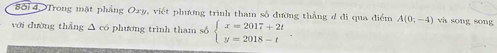 Bởi 4, Trong mặt phẳng Oxy, viết phương trình tham số đường thắng d đi qua điểm A(0;-4) và song song 
với dường thẳng △ c6 phương trình tham số beginarrayl x=2017+2t y=2018-tendarray..