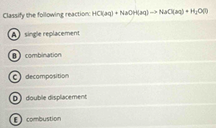 Classify the following reaction: HCl(aq)+NaOH(aq)to NaCl(aq)+H_2O(l)
A single replacement
B combination
C decomposition
D double displacement
E combustion