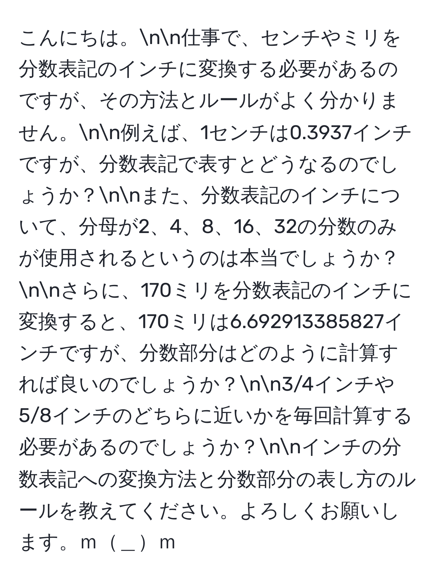 こんにちは。nn仕事で、センチやミリを分数表記のインチに変換する必要があるのですが、その方法とルールがよく分かりません。nn例えば、1センチは0.3937インチですが、分数表記で表すとどうなるのでしょうか？nnまた、分数表記のインチについて、分母が2、4、8、16、32の分数のみが使用されるというのは本当でしょうか？nnさらに、170ミリを分数表記のインチに変換すると、170ミリは6.692913385827インチですが、分数部分はどのように計算すれば良いのでしょうか？nn3/4インチや5/8インチのどちらに近いかを毎回計算する必要があるのでしょうか？nnインチの分数表記への変換方法と分数部分の表し方のルールを教えてください。よろしくお願いします。ｍ＿ｍ