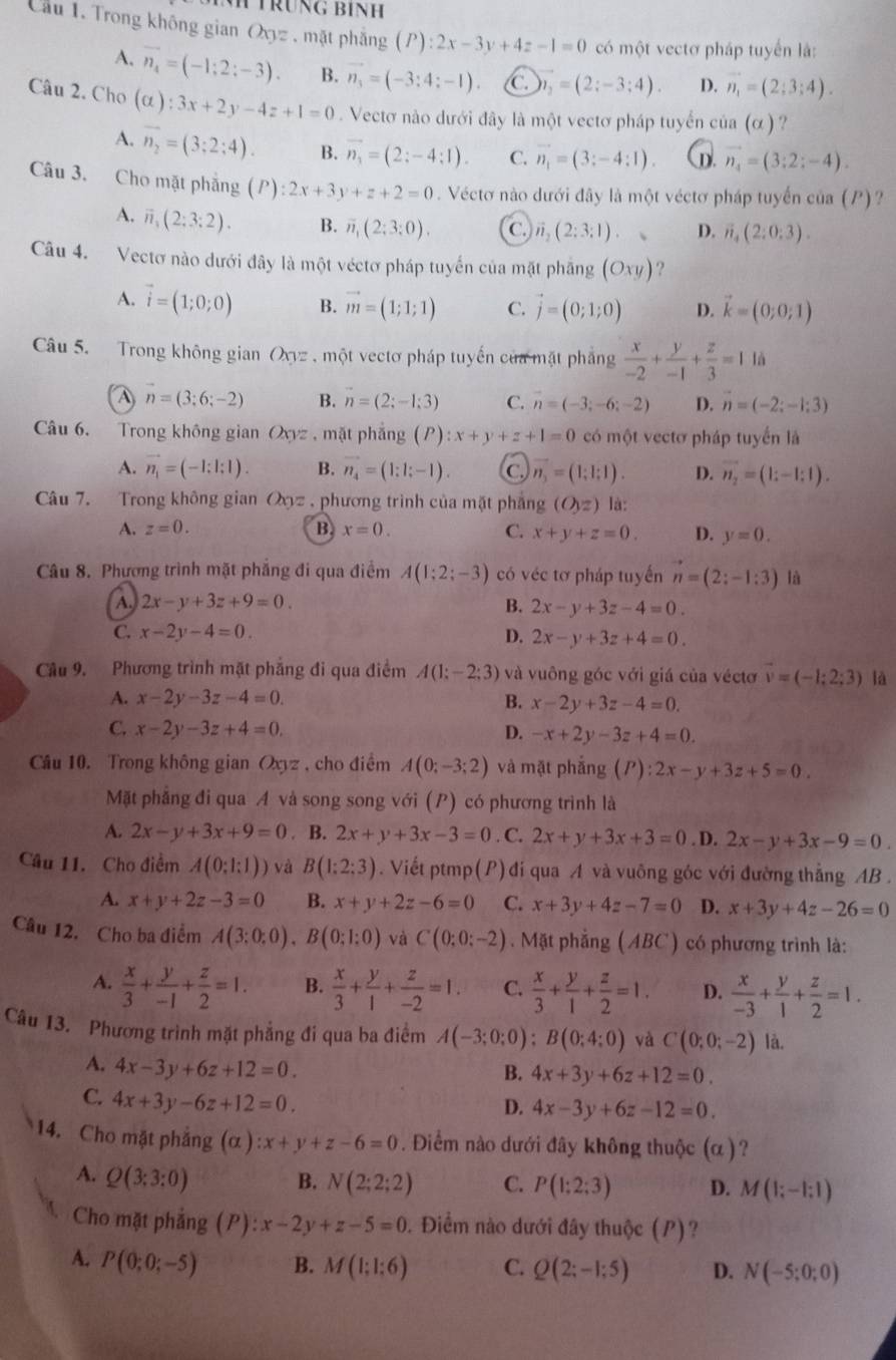 TrÜnG BÍNH
Cầu 1. Trong không gian Oxyz , mặt phẳng (P):2x-3y+4z-1=0 có một vectơ pháp tuyển là:
A. vector n_4=(-1;2;-3). B. vector n_3=(-3:4:-1) C. _2=(2;-3;4). D. vector n_1=(2;3;4).
Câu 2. Cho (alpha ):3x+2y-4z+1=0. Vectơ nào dưới đây là một vectơ pháp tuyển của (alpha ) ?
A. overline n_2=(3;2;4). B. vector n_1=(2:-4:1). C. vector n_1=(3:-4:1). D. vector n_4=(3:2;-4).
Câu 3. Cho mặt phăng (P):2x+3y+z+2=0 Véctơ nào dưới đây là một véctơ pháp tuyến của (P)?
A. overline n_1(2:3:2). B. overline n,(2;3:0). C. vector n_2(2:3:1). D. vector n_4(2:0:3).
Câu 4. Vectơ nào dưới đây là một véctơ pháp tuyển của mặt phăng (Oxy) ?
A. vector i=(1;0;0) B. vector m=(1;1;1) C. vector j=(0;1;0) D. vector k=(0;0;1)
Câu 5. Trong không gian Oxyz , một vectơ pháp tuyến của mặt phẳng  x/-2 + y/-1 + z/3 =1 là
A n=(3;6;-2) B. vector n=(2;-1;3) C. vector n=(-3;-6;-2) D. vector n=(-2;-1;3)
Câu 6. Trong không gian Oxyz , mặt phẳng (P):x+y+z+1=0 có một vectơ pháp tuyển là
A. vector n_1=(-1:1:1). B. vector n_4=(1:1;-1). C vector n_3=(1;1;1). D. vector n_2=(1;-1;1).
Câu 7. Trong không gian Oxyz , phương trình của mặt phẳng (O,z) là:
A. z=0. B. x=0. C. x+y+z=0. D. y=0.
Câu 8. Phương trình mặt phẳng đi qua điểm A(1;2;-3) có véc tơ pháp tuyến vector n=(2:-1:3) là
A 2x-y+3z+9=0.
B. 2x-y+3z-4=0.
C. x-2y-4=0. D. 2x-y+3z+4=0.
Câu 9. Phương trình mặt phăng đi qua điểm A(1:-2:3) và vuông góc với giá của véctơ vector v=(-1;2;3) là
A. x-2y-3z-4=0. B. x-2y+3z-4=0.
C. x-2y-3z+4=0. D. -x+2y-3z+4=0.
Câu 10. Trong không gian Oxyz, cho điểm A(0;-3;2) và mặt phắng (P):2x-y+3z+5=0.
Mặt phẳng đi qua A và song song với (P) có phương trình là
A. 2x-y+3x+9=0. B. 2x+y+3x-3=0. C. 2x+y+3x+3=0. D. 2x-y+3x-9=0.
Câu 11. Cho điểm A(0;1;1)) và B(1:2:3). Viết ptmp(P) đi qua A và vuông góc với đường thẳng AB .
A. x+y+2z-3=0 B. x+y+2z-6=0 C. x+3y+4z-7=0 D. x+3y+4z-26=0
Câu 12. Cho ba điểm A(3:0:0),B(0:1:0) và C(0;0;-2).  Mặt phẳng (ABC) có phương trình là:
A.  x/3 + y/-1 + z/2 =1. B.  x/3 + y/1 + z/-2 =1. C.  x/3 + y/1 + z/2 =1. D.  x/-3 + y/1 + z/2 =1.
Câu 13. Phương trình mặt phẳng đi qua ba điểm A(-3;0;0);B(0;4;0) và C(0;0;-2) là.
A. 4x-3y+6z+12=0.
B. 4x+3y+6z+12=0.
C. 4x+3y-6z+12=0.
D. 4x-3y+6z-12=0.
14. Cho mặt phẳng (alpha ):x+y+z-6=0. Điểm nào dưới đây không thuộc (α )?
A. Q(3:3:0) B. N(2;2;2) C. P(1:2:3) D. M(1;-1;1)
Cho mặt phẳng (P): x-2y+z-5=0 0. Điểm nào dưới đây thuộc (P)?
A. P(0;0;-5) B. M(1;1:6) C. Q(2;-1;5) D. N(-5;0;0)