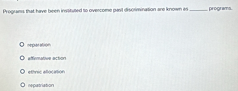 Programs that have been instituted to overcome past discrimination are known as_ programs.
reparation
affirmative action
ethnic allocation
repatriation