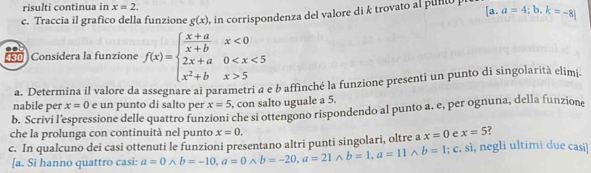 risulti continua in x=2. 
c. Traccia il grafico della funzione g(x) , in corrispondenza del valore di k trovato a pul [a.a=4;b.k=-8]
430 Considera la funzione f(x)=beginarrayl  (x+a)/x+b x<0 2x+a0 5endarray.
a. Determina il valore da assegnare ai parametri a e b affinché la funzione presenti un punto di singolarità elimi 
nabile per x=0 e un punto di salto per x=5 , con salto uguale a 5. 
b. Scrivi l’espressione delle quattro funzioni che si ottengono rispondendo al punto a. e, per ognuna, della funzione 
che la prolunga con continuità nel punto x=0. e x=5
c. In qualcuno dei casi ottenuti le funzioni presentano altri punti singolari, oltre a x=0; c. sì, negli ultimi due casi] 
[a. Si hanno quattro casi: a=0wedge b=-10, a=0wedge b=-20, a=21wedge b=1, a=11wedge b=1