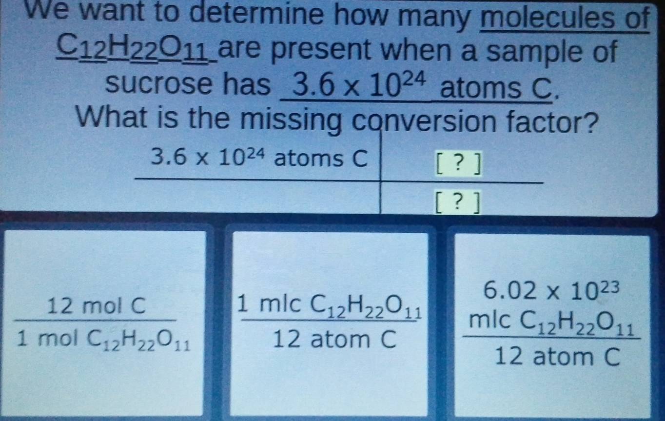 We want to determine how many molecules of
_ C_12H_22O_2 are present when a sample of
sucrose has 3.6* 10^(24) atoms C.
What is the missing conversion factor?
6.02* 10^(23)
frac 12molC1molC_12H_22O_11 frac 1micC_12H_22O_1112atomC frac micC_12H_22O_1112atomC