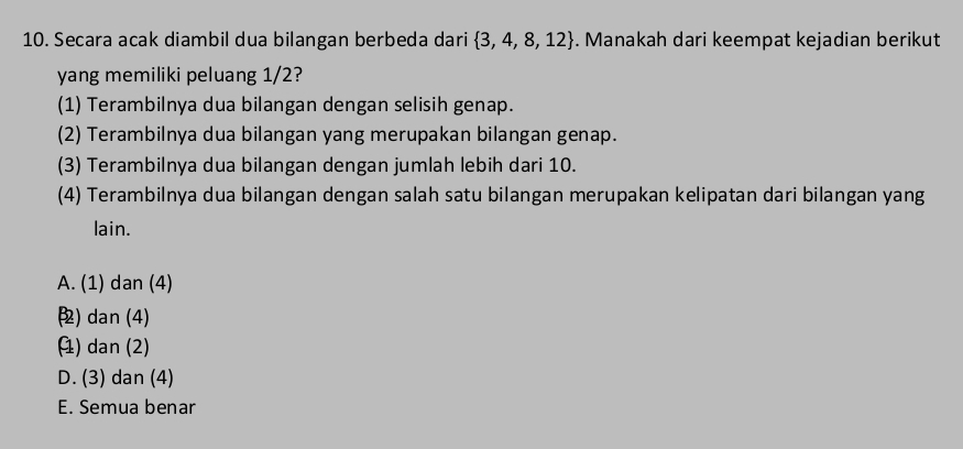 Secara acak diambil dua bilangan berbeda dari  3,4,8,12. Manakah dari keempat kejadian berikut
yang memiliki peluang 1/2?
(1) Terambilnya dua bilangan dengan selisih genap.
(2) Terambilnya dua bilangan yang merupakan bilangan genap.
(3) Terambilnya dua bilangan dengan jumlah lebih dari 10.
(4) Terambilnya dua bilangan dengan salah satu bilangan merupakan kelipatan dari bilangan yang
lain.
A. (1) dan (4)
) dan (4)
) dan (2)
D. (3) dan (4)
E. Semua benar