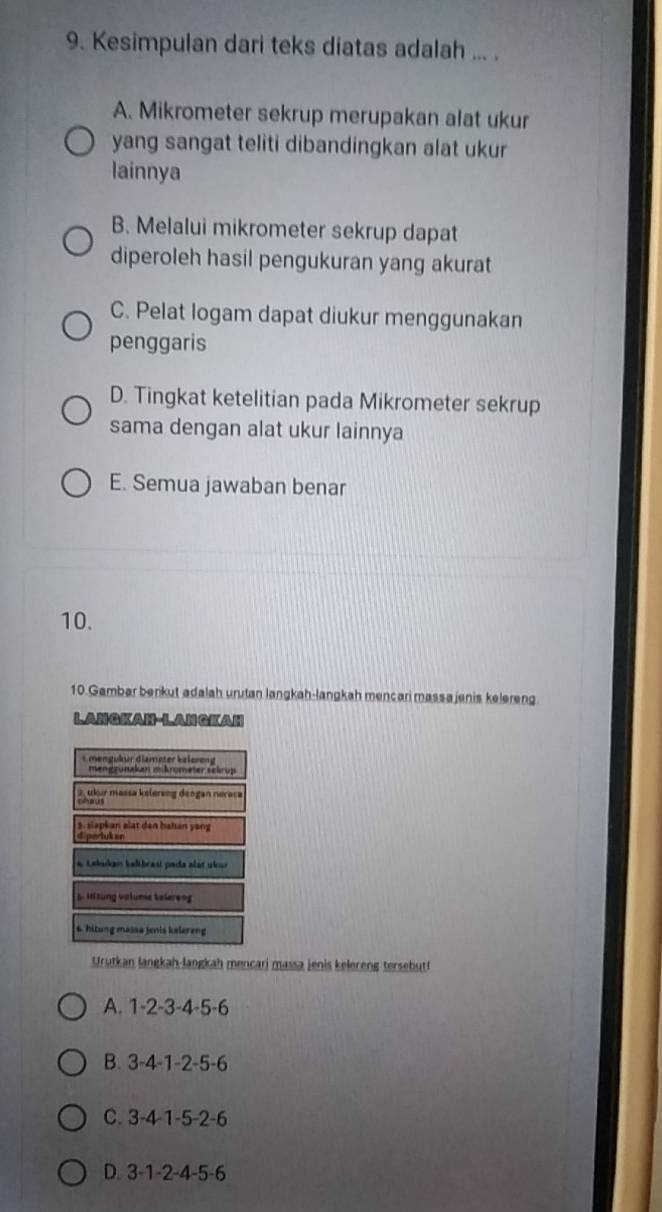 Kesimpulan dari teks diatas adalah ... .
A. Mikrometer sekrup merupakan alat ukur
yang sangat teliti dibandingkan alat ukur
lainnya
B. Melalui mikrometer sekrup dapat
diperoleh hasil pengukuran yang akurat
C. Pelat logam dapat diukur menggunakan
penggaris
D. Tingkat ketelitian pada Mikrometer sekrup
sama dengan alat ukur lainnya
E. Semua jawaban benar
10.
10.Gambar berkut adalah urutan langkah-langkah mencari massajenis kelereng
LANGKAH-LANGKAH
Urutkan langkah-langkah mencari massa jenis kelereng tersebut!
A. 1-2-3-4-5-6 .
B. 3-4-1-2-5-6
C. 3-4-1-5-2-6
D. 3-1-2-4-5-6