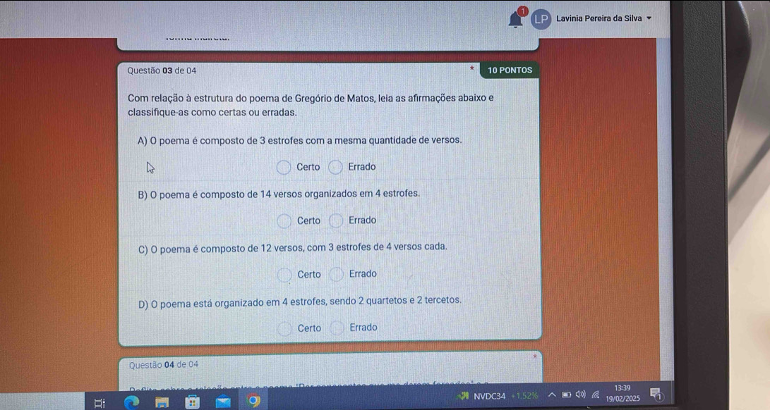 LP Lavinia Pereira da Silva
Questão 03 de 04 10 PONTOS
Com relação à estrutura do poema de Gregório de Matos, leia as afirmações abaixo e
classifique-as como certas ou erradas.
A) O poema é composto de 3 estrofes com a mesma quantidade de versos.
Certo Errado
B) O poema é composto de 14 versos organizados em 4 estrofes.
Certo Errado
C) O poema é composto de 12 versos, com 3 estrofes de 4 versos cada.
Certo Errado
D) O poema está organizado em 4 estrofes, sendo 2 quartetos e 2 tercetos.
Certo Errado
Questão 04 de 04
13:39
N
19/02/2025