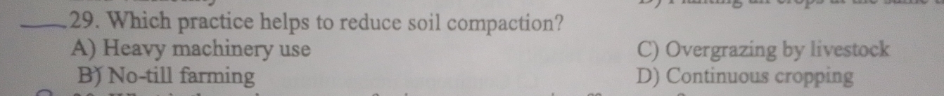Which practice helps to reduce soil compaction?
A) Heavy machinery use C) Overgrazing by livestock
B) No-till farming D) Continuous cropping