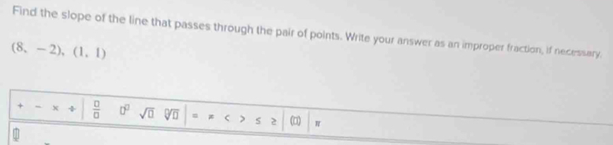 Find the slope of the line that passes through the pair of points. Write your answer as an improper fraction, if necessary,
(8,-2),(1,1)
+ / x ÷  □ /□   0° sqrt(□ ) = < > 52 π
a