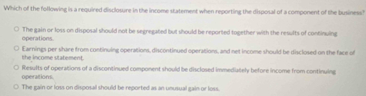 Which of the following is a required disclosure in the income statement when reporting the disposal of a component of the business?
The gain or loss on disposal should not be segregated but should be reported together with the results of continuing
operations.
Earnings per share from continuing operations, discontinued operations, and net income should be disclosed on the face of
the income statement.
Results of operations of a discontinued component should be disclosed immediately before income from continuing
operations.
The gain or loss on disposal should be reported as an unusual gain or loss.