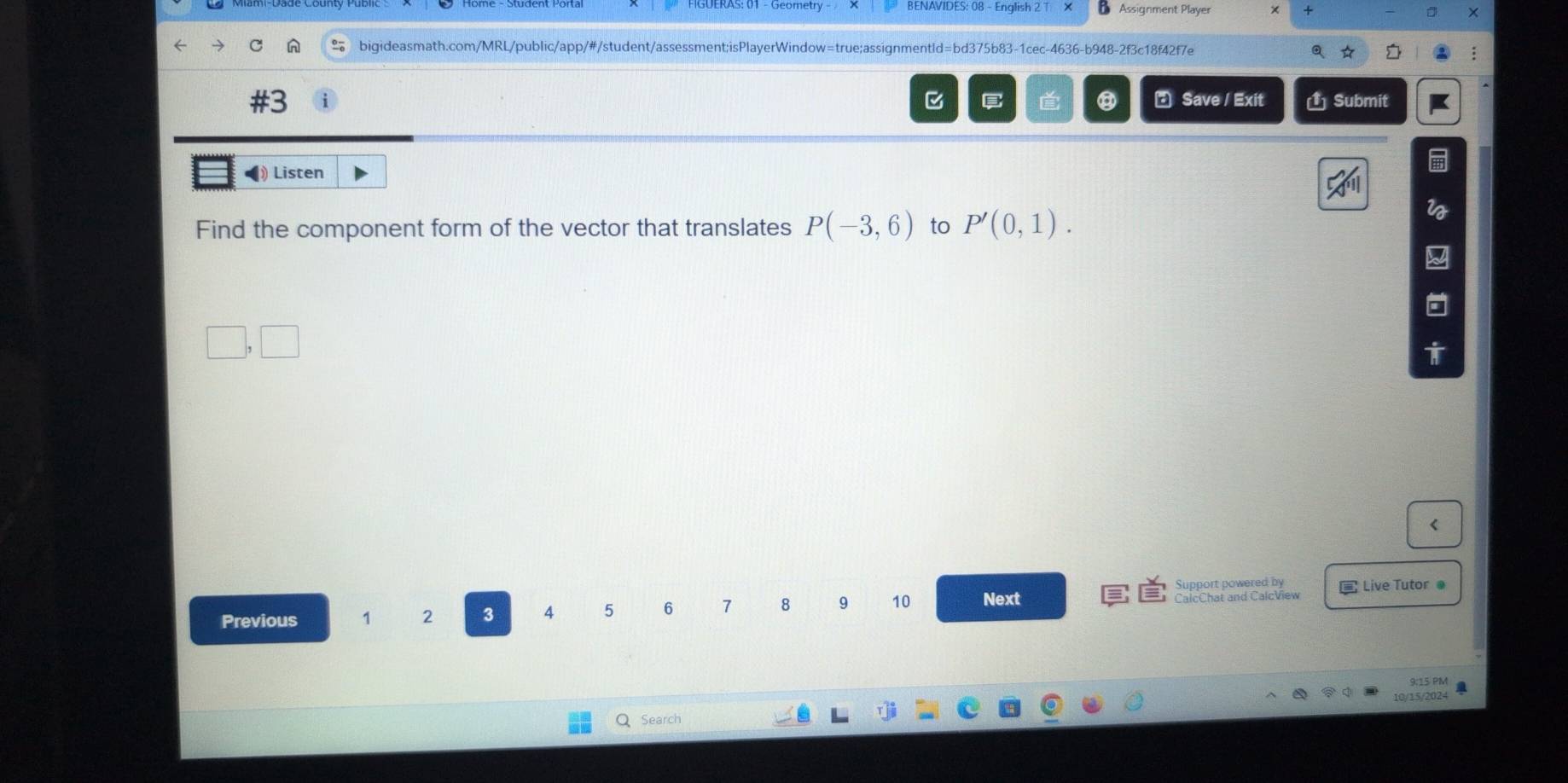 BENAVIDES: 08 - English 2 Assignment Player × + D 
bigideasmath.com/MRL/public/app/#/student/assessment;isPlayerWindow=true;assignmentld=bd375b83-1cec-4636-b948-2f3c18f42f7e a、 ☆ I 
#3 
E Save / Exit (1 Submit 
Listen 
Find the component form of the vector that translates P(-3,6) to P'(0,1). 
< 
Support powered by 
Previous 1  2 3 4 5 6 7 8 9 10 Next CalcChat and CalcView Live Tutor @ 
9:15 PM 
Q Search 10/15/2024