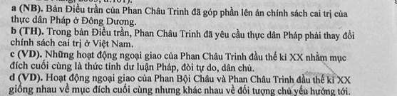 a (NB). Bản Điều trần của Phan Châu Trinh đã góp phần lên án chính sách cai trị của
thực dân Pháp ở Đông Dượng.
b (TH). Trong bản Điều trần, Phan Châu Trinh đã yêu cầu thực dân Pháp phải thay đổi
chính sách cai trị ở Việt Nam.
c (VD). Những hoạt động ngoại giao của Phan Châu Trinh đầu thế ki XX nhằm mục
đích cuối cùng là thức tỉnh dư luận Pháp, đòi tự do, dân chủ.
d (VD). Hoạt động ngoại giao của Phan Bội Châu và Phan Châu Trinh đầu thế kỉ XX
giống nhau về mục đích cuối cùng nhưng khác nhau về đối tượng chủ yếu hướng tới.