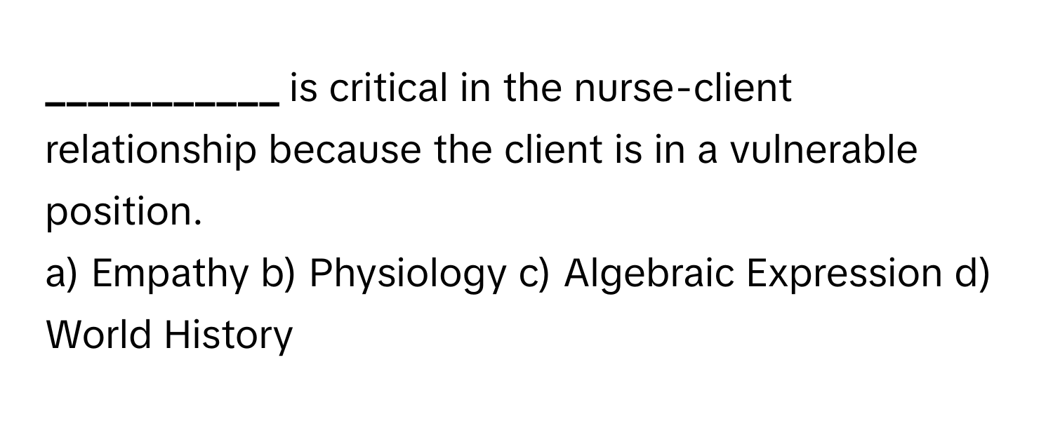 is critical in the nurse-client relationship because the client is in a vulnerable position.

a) Empathy b) Physiology c) Algebraic Expression d) World History