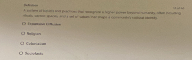 Definition 13 (4 66
A system of beliefs and practices that recognize a higher power beyond humanity, often including
rituals, sacred spaces, and a set of values that shape a community's cultural identity
Expansion Diffusion
Religion
Colonialism
Sociofacts