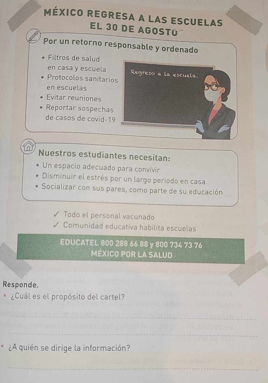 México regresa a las escuelas 
EL 30 DE AGOSTO 
Por un retorno responsable y ordenado 
Filtros de salud 
en casa y escuela Regreso a la escuela. 
Protocolos sanitarios 
en escuelas 
Evitar reuniones 
Reportar sospechas 
de casos de covid-19 
Nuestros estudiantes necesitan: 
Un espacio adecuado para convivir 
Disminuir el estrés por un largo periodo en casa 
Socializar con sus pares, como parte de su educación 
Todo el personal vacunado 
Comunidad educativa habilita escuelas 
EDUCATEL 800 288 66 88 y 800 734 73 76
MÉXICO POR LA SALUD 
Responde. 
¿Cuál es el propósito del cartel? 
_ 
_ 
¿A quién se dirige la información? 
_