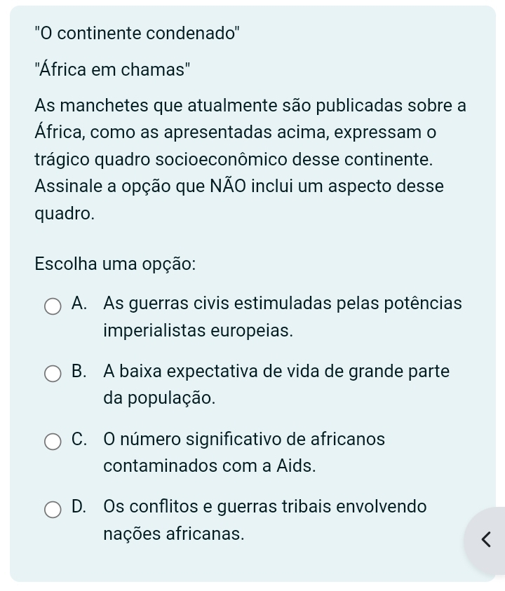 ''O continente condenado''
'África em chamas'
As manchetes que atualmente são publicadas sobre a
África, como as apresentadas acima, expressam o
trágico quadro socioeconômico desse continente.
Assinale a opção que NÃO inclui um aspecto desse
quadro.
Escolha uma opção:
A. As guerras civis estimuladas pelas potências
imperialistas europeias.
B. A baixa expectativa de vida de grande parte
da população.
C. O número significativo de africanos
contaminados com a Aids.
D. Os conflitos e guerras tribais envolvendo
nações africanas.