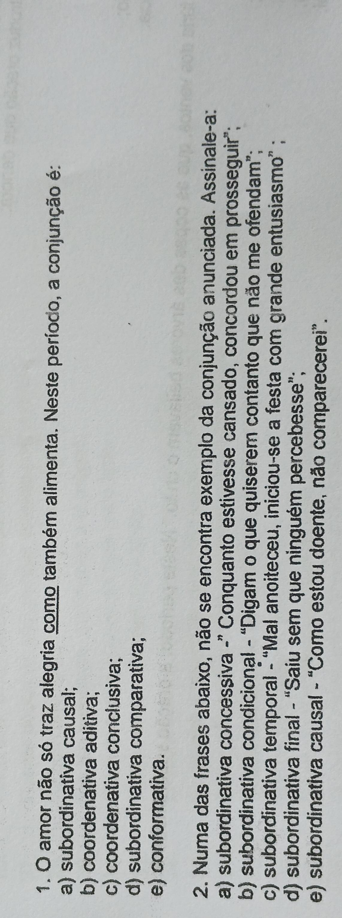 amor não só traz alegria como também alimenta. Neste período, a conjunção é:
a) subordinativa causal;
b) coordenativa aditiva;
c) coordenativa conclusiva;
d) subordinativa comparativa;
e) conformativa.
2. Numa das frases abaixo, não se encontra exemplo da conjunção anunciada. Assinale-a:
a) subordinativa concesșiva -" Conquanto estivesse cansado, concordou em prosseguir";
b) subordinativa condicional - “Digam o que quiserem contanto que não me ofendam”;
c) subordinativa temporal - “Mal anoiteceu, iniciou-se a festa com grande entusiasmo” ;
d) subordinativa final - “Saiu sem que ninguém percebesse”;
e) subordinativa causal - “Como estou doente, não comparecerei”.