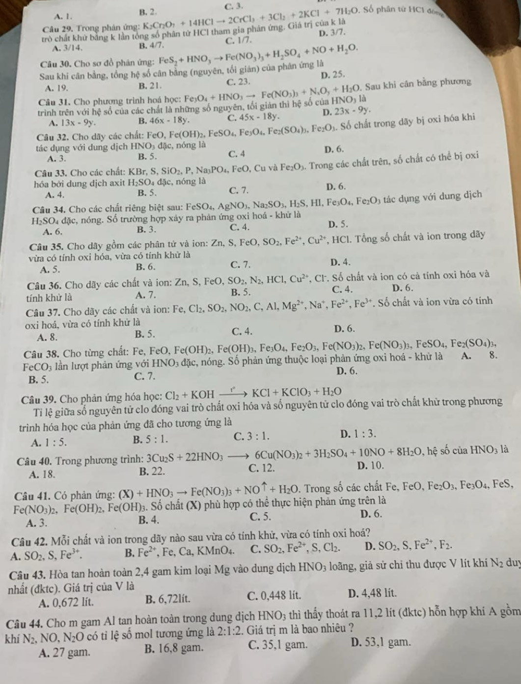 A. 1 . B. 2.
Câu 29. Trong phản ứng: K_2Cr_2O_7+14HClto 2CrCl_3+3Cl_2+2KCl+7H_2O C. 3.
, Số phân từ HC1 đóng
trò chất khử bằng k lần tổng số phân tử HCl tham gia phân ứng, Giá trị của k là
A. 3/14
B. 4/7. C. 1/7. D. 3/7.
Câu 30. Cho sơ đồ phản ứng:
Sau khi cân bằng, tổng hệ số cân bằng (nguyên, tối giản) của phân ứng là FeS_2+HNO_3to Fe(NO_3)_3+H_2SO_4+NO+H_2O.
A. 19. B. 21. C. 23. D. 25.
. Sau khi cân bằng phương
Câu 31. Cho phương trình hoá học:
trình trên với hệ số của các chất là những số nguyên, tối giản thì hệ số của Fe_3O_4+HNO_3to Fe(NO_3)_3+N_xO_y+H_2O HNO_3la
A. 13x-9y. B. 46x-18y. C. 45x-18y. D. 23x-9y.
Câu 32. Cho dãy các chất: FeO,Fe(OH)_2,FeSO_4,Fe_3O_4,Fe_2(SO_4)_3,Fe_2O_3. Số chất trong dãy bị oxi hóa khi
tác dụng với dung dịch HNO_3dac nóng là
A. 3. B. 5. C. 4 D. 6.
Câu 33. Cho các chất: KBr,S,SiO_2,P,Na_3PO_4, FeO , Cu và Fe_2O_3. Trong các chất trên, số chất có thể bị oxi
hóa bởi dung dịch axit H_2SO_4dac, nóng là D. 6.
A. 4. B. 5. C. 7.
Câu 34. Cho các chất riêng biệt sau: FeSO_4,AgNO_3, Na _2SO_3,H_2S,HI,Fe_3O_4,Fe_2O_3 tác dụng với dung dịch
H_2SO_4dac c, nóng. Số trường hợp xảy ra phản ứng oxi hoá - khử là
A. 6. B. 3. C. 4.
D. 5.
Câu 35. Cho dãy gồm các phân tử và ion: Zn,S,FeO,SO_2,Fe^(2+),Cu^(2+) , HCl. Tổng số chất và ion trong dãy
vừa có tính oxi hóa, vừa có tính khử là
A. 5. B. 6. C. 7. D. 4.
Câu 36. Cho dãy các chất và ion: Zn, S, FeO, SO_2,N_2,HCl,Cu^(2+) *, CF. Số chất và ion có cả tính oxi hóa và
C. 4.
tính khử là A. 7. B. 5. D. 6.
Câu 37. Cho dãy các chất và ion: Fe,Cl_2,SO_2,NO_2,C,Al,Mg^(2+),Na^+,Fe^(2+),Fe^(3+).So ố chất và ion vừa có tính
oxi hoá, vừa có tính khử là
A. 8. C. 4. D. 6.
B. 5.
Câu 38. Cho từng chất: Fe, FeO, F Fe(OH)_2,Fe(OH)_3,Fe_3O_4,Fe_2O_3,Fe(NO_3)_2,Fe(NO_3)_3,FeSO_4,Fe_2(SO_4)_3,
FeCO_3 lần lượt phản ứng với HNO_3dac c, nóng. Số phản ứng thuộc loại phản ứng oxi hoá - khử là A. 8.
B. 5. C. 7.
D. 6.
Câu 39. Cho phản ứng hóa học: Cl_2+KOHxrightarrow I°KCl+KClO_3+H_2O
Ti lệ giữa số nguyên tử clo đóng vai trò chất oxi hóa và số nguyên tử clo đóng vai trò chất khử trong phương
trình hóa học của phản ứng đã cho tương ứng là
C. 3:1. D. 1:3.
A. 1:5.
B. 5:1.
Câu 40. Trong phương trình: 3Cu_2S+22HNO_3to 6Cu(NO_3)_2+3H_2SO_4+10NO+8H_2O , hệ số của HNO_3 là
A. 18. B. 22.
C. 12. D. 10.
Câu 41. Có phản ứng: (X)+HNO_3to Fe(NO_3)_3+NOuparrow +H_2O. Trong số các chất Fe, FeO,Fe_2O_3 Fe3 O_4, F e:
Fe(NO_3)_2,Fe(OH)_2,Fe(OH)_3 3. Số chất (X) phù hợp có thể thực hiện phản ứng trên là
A. 3. B. 4. C. 5. D. 6.
Câu 42. Mỗi chất và ion trong dãy nào sau vừa có tính khử, vừa có tính oxi hoá?
A. SO_2,S,Fe^(3+). B. Fe^(2+),Fe,Ca,KMnO_4. C. SO_2,Fe^(2+),S,Cl_2. D. SO_2,S,Fe^(2+),F_2.
Câu 43. Hòa tan hoàn toàn 2,4 gam kim loại Mg vào dung dịch HNO_3 loãng, giả sử chi thu được V lít khí N_2 duy
nhất (đktc). Giá trị của V là
A. 0,672 lít. B. 6,72lít. C. 0,448 lít. D. 4,48 lit.
Câu 44. Cho m gam Al tan hoàn toàn trong dung dịch HNO_3 thì thấy thoát ra 11,2 lít (đktc) hỗn hợp khí A gồm
khí N_2. NO,N_2O có tỉ lệ số mol tương ứng là 2:1:2 2. Giá trị m là bao nhiêu ?
A. 27 gam. B. 16,8 gam. C. 35,1 gam. D. 53,1 gam.