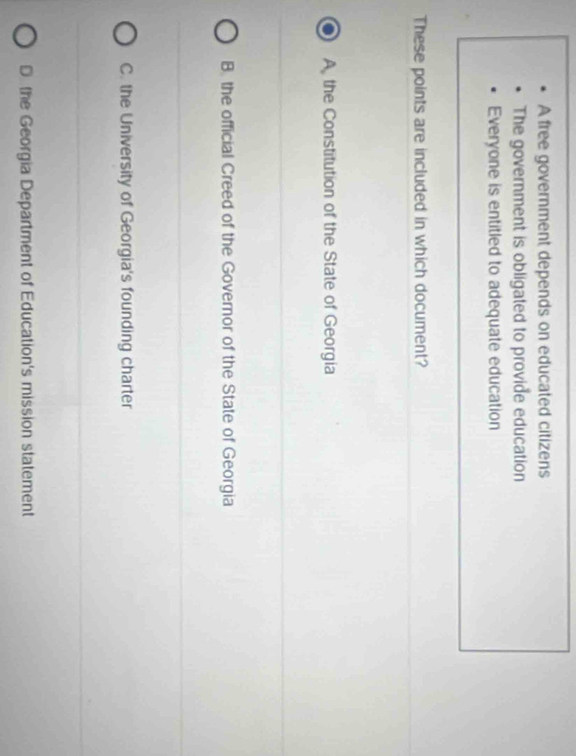 A free government depends on educated citizens
The government is obligated to provide education
Everyone is entitled to adequate education
These points are included in which document?
A the Constitution of the State of Georgia
B. the official Creed of the Governor of the State of Georgia
C. the University of Georgia's founding charter
D the Georgia Department of Education's mission statement