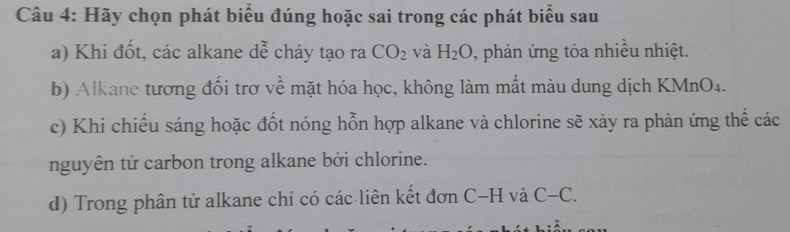 Hãy chọn phát biểu đúng hoặc sai trong các phát biểu sau 
a) Khi đốt, các alkane dễ cháy tạo ra CO_2 và H_2O , phản ứng tỏa nhiều nhiệt. 
b) Alkane tương đối trơ về mặt hóa học, không làm mất màu dung dịch KMnO4. 
c) Khi chiếu sáng hoặc đốt nóng hỗn hợp alkane và chlorine sẽ xảy ra phản ứng thế các 
nguyên tử carbon trong alkane bởi chlorine. 
d) Trong phân tử alkane chỉ có các liên kết đơn C-H và C-C.