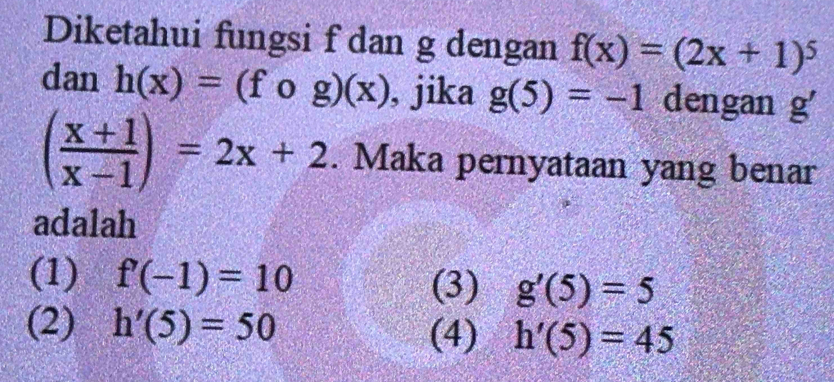 Diketahui fungsi f dan g dengan f(x)=(2x+1)^5
dan h(x)=(fog)(x) , jika g(5)=-1 dengan g'
( (x+1)/x-1 )=2x+2. Maka pernyataan yang benar
adalah
(1) f'(-1)=10
(3) g'(5)=5
(2) h'(5)=50
(4) h'(5)=45