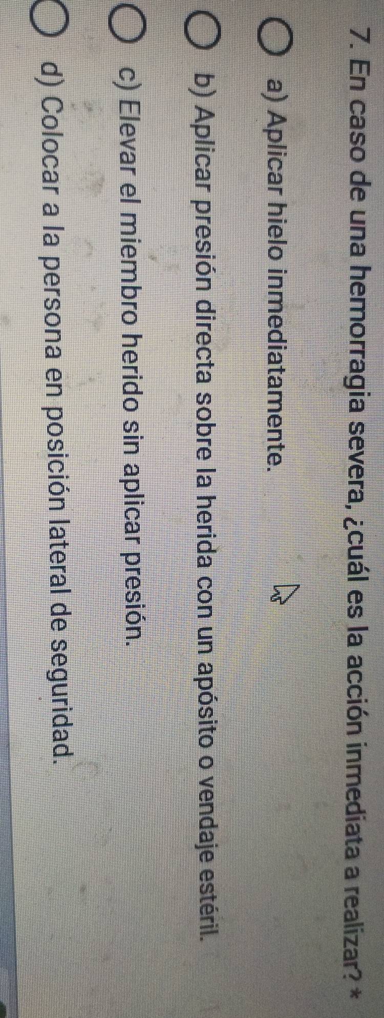 En caso de una hemorragia severa, ¿cuál es la acción inmediata a realizar? *
a) Aplicar hielo inmediatamente.
b) Aplicar presión directa sobre la herida con un apósito o vendaje estéril.
c) Elevar el miembro herido sin aplicar presión.
d) Colocar a la persona en posición lateral de seguridad.