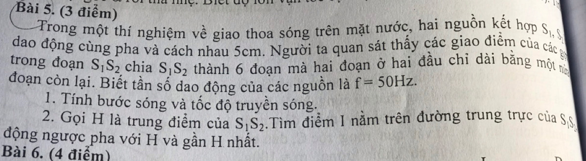 Trong một thí nghiệm về giao thoa sóng trên mặt nước, hai nguồn kết hợp S_1,  
dao động cùng pha và cách nhau 5cm. Người ta quan sát thấy các giao điểm của các gây 
trong đoạn S_1S_2 chia S_1S_2 thành 6 đoạn mà hai đoạn ở hai đầu chỉ dài bằng một nù 
đoạn còn lại. Biết tần số dao động của các nguồn là f=50Hz. 
1. Tính bước sóng và tốc độ truyền sóng. 
2. Gọi H là trung điểm của S_1S_2.Tìm điểm I nằm trên đường trung trực của SS 
động ngược pha với H và gần H nhất. 
Bài 6. (4 điểm)