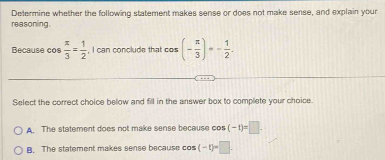 Determine whether the following statement makes sense or does not make sense, and explain your
reasoning.
Because cos  π /3 = 1/2  , I can conclude that cos (- π /3 )=- 1/2 . 
Select the correct choice below and fill in the answer box to complete your choice.
A. The statement does not make sense because cos (-t)=□.
B. The statement makes sense because cos (-t)=□.