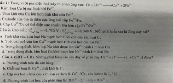 Tầu 1: Trong một pin điện hoá xây ra phản ứng sau: Cu+2Fe^(3+)to Cu^(2+)+2Fe^(2+)
Kim loại Cu bị oxi hoá bởi Fe^(3+).
1 Tính khử của Cu lớn hơn tính khử của Fe^(2+).
, Cathode của pin là điện cực ứng với cặp Fe^(3+) Fe.
CipCu^(2+)/Cu có thể điện cực chuẩn lớn hơn cặp Fe^(3+)/Fe^(2+).
Câu 2. Cho biết: E_(xa)^9.0.05^+=-2,713V;E_Cu^(2+)/Cu^circ =+0,340V. Mỗi phát biểu sau là đúng hay sai?
2. Tính khử của kim loại Na mạnh hơn tính khử của kim loại Cu.
b. Tính oxi hoá của ion Cu^(2+) mạnh hơm tinh ơxi hoá của ion Na^+,
e. Trong đung địch, kim loại Na khứ được lon Cu^(2+) thành kim loại Cu.
d. Trong dung dịch, kim loại Cu khữ được ion Na^+ thành kim loại Na.
Câu 3, (SBT-CD) , Những phát biểu nào sau đây ve^(frac 1)2 phin ứng Ce^(4+)+2I^-to I_2+Ce^(3+) là đùng?
a. Phương trình trên đã căn bằng.
b, Chất oxi hoá là Ce^(4+) , chất khữ là l.
c. Cập oxi hoá - khứ của kim loại cerium là Ce^(4+) / Ce , của iodine là I_1/21^-.
d. Phương trình hoá học của phản ứng là: 2Ce^(4+)+2I^-to I_2+2Ce^(3+).