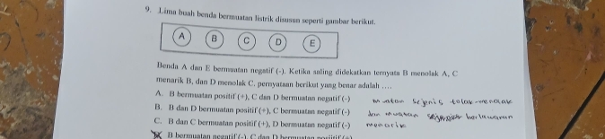 Lima buah benda bermuatan listrik diausun seperti gambar berikut.
A B C D E
Benda A dan E bermuatan negatif (-). Ketika saling didekatkan ternyata B menolak A. C
menarik B. dan D menolak C. pernyataan berikut yang benar sdalah …
A. B bermuatan positif (+), C dan D bermuatan negatif (-)
B. B dan D bermuatan positif (+), C bermuatan negatif (-)
C. B dan C bermuatan positif (+), D bermuatan negatif (-)
B bermuatan negarif (-). C dan D bermastan norürif