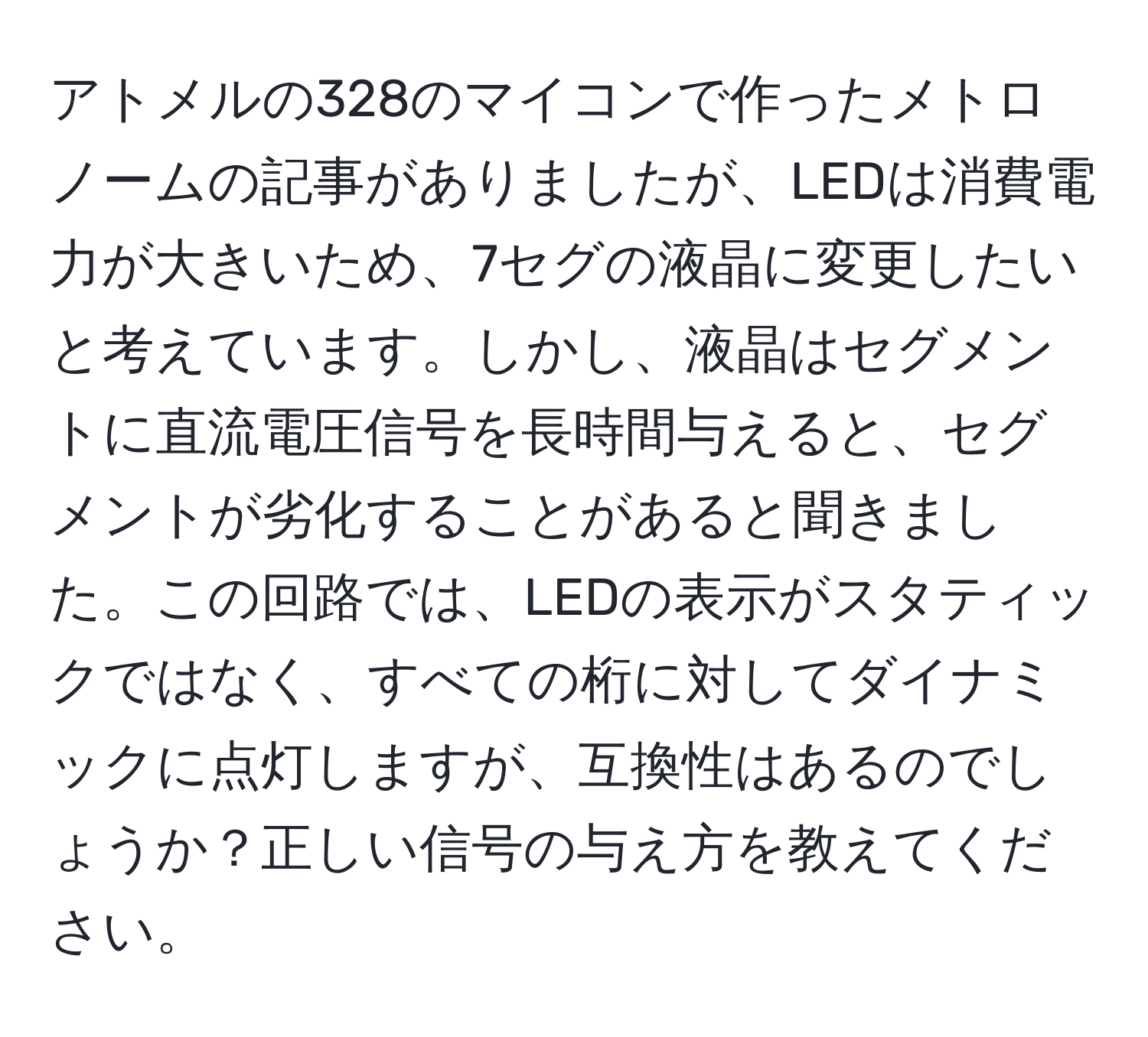 アトメルの328のマイコンで作ったメトロノームの記事がありましたが、LEDは消費電力が大きいため、7セグの液晶に変更したいと考えています。しかし、液晶はセグメントに直流電圧信号を長時間与えると、セグメントが劣化することがあると聞きました。この回路では、LEDの表示がスタティックではなく、すべての桁に対してダイナミックに点灯しますが、互換性はあるのでしょうか？正しい信号の与え方を教えてください。