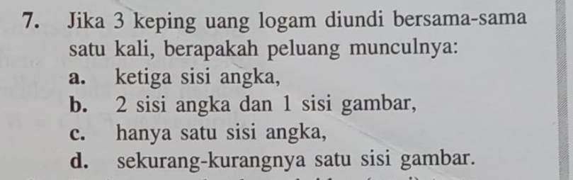 Jika 3 keping uang logam diundi bersama-sama
satu kali, berapakah peluang munculnya:
a. ketiga sisi angka,
b. 2 sisi angka dan 1 sisi gambar,
c. hanya satu sisi angka,
d. sekurang-kurangnya satu sisi gambar.