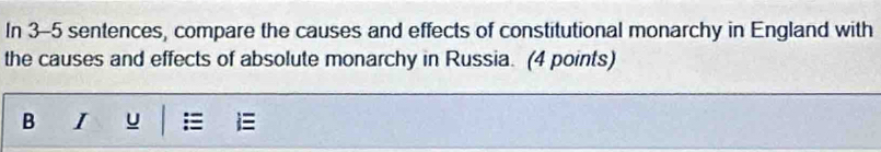 In 3-5 sentences, compare the causes and effects of constitutional monarchy in England with 
the causes and effects of absolute monarchy in Russia. (4 points) 
B I u =