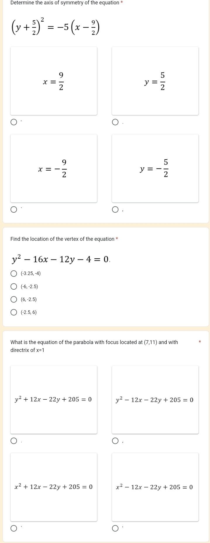 Determine the axis of symmetry of the equation *
(y+ 5/2 )^2=-5(x- 9/2 )
x= 9/2 
y= 5/2 
x=- 9/2 
y=- 5/2 
Find the location of the vertex of the equation *
y^2-16x-12y-4=0.
(-3.25,-4)
(-6,-2.5)
(6,-2.5)
(-2.5,6)
What is the equation of the parabola with focus located at(7,11) and with
directrix of x=1
y^2+12x-22y+205=0 y^2-12x-22y+205=0
x^2+12x-22y+205=0 x^2-12x-22y+205=0