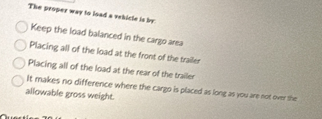 The proper way to load a vehicle is by
Keep the load balanced in the cargo area
Placing all of the load at the front of the trailer
Placing all of the load at the rear of the trailer
It makes no difference where the cargo is placed as long as you are not over the
allowable gross weight.