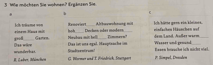 Wie möchten Sie wohnen? Ergänzen Sie.
a
b
C
Ich träume von Renoviert_ Altbauwohnung mit Ich hätte gern ein kleines,
einem Haus mit hoh_ Decken oder modern _einfaches Häuschen auf
groß_ Garten. Neubau mit hell_ Zimmern? dem Land. Außer warm_
Das wäre Das ist uns egal. Hauptsache im Wasser und gesund_
wunderbar. Stadtzentrum! Essen brauche ich nicht viel.
R. Luber, München G. Wormer und T. Friedrich, Stuttgart P. Simpel, Dresden