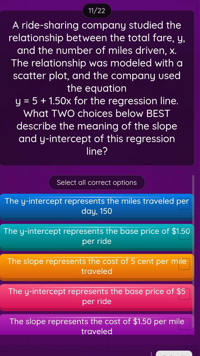 11/22
A ride-sharing company studied the
relationship between the total fare, y,
and the number of miles driven, x.
The relationship was modeled with a
scatter plot, and the company used
the equation
y=5+1.50x for the regression line.
What TWO choices below BEST
describe the meaning of the slope
and y-intercept of this regression
line?
Select all correct options
The y-intercept represents the miles traveled per
day, 150
The y-intercept represents the base price of $1.50
per ride
The slope represents the cost of 5 cent per mile
traveled
The y-intercept represents the base price of $5
per ride
The slope represents the cost of $1.50 per mile
traveled